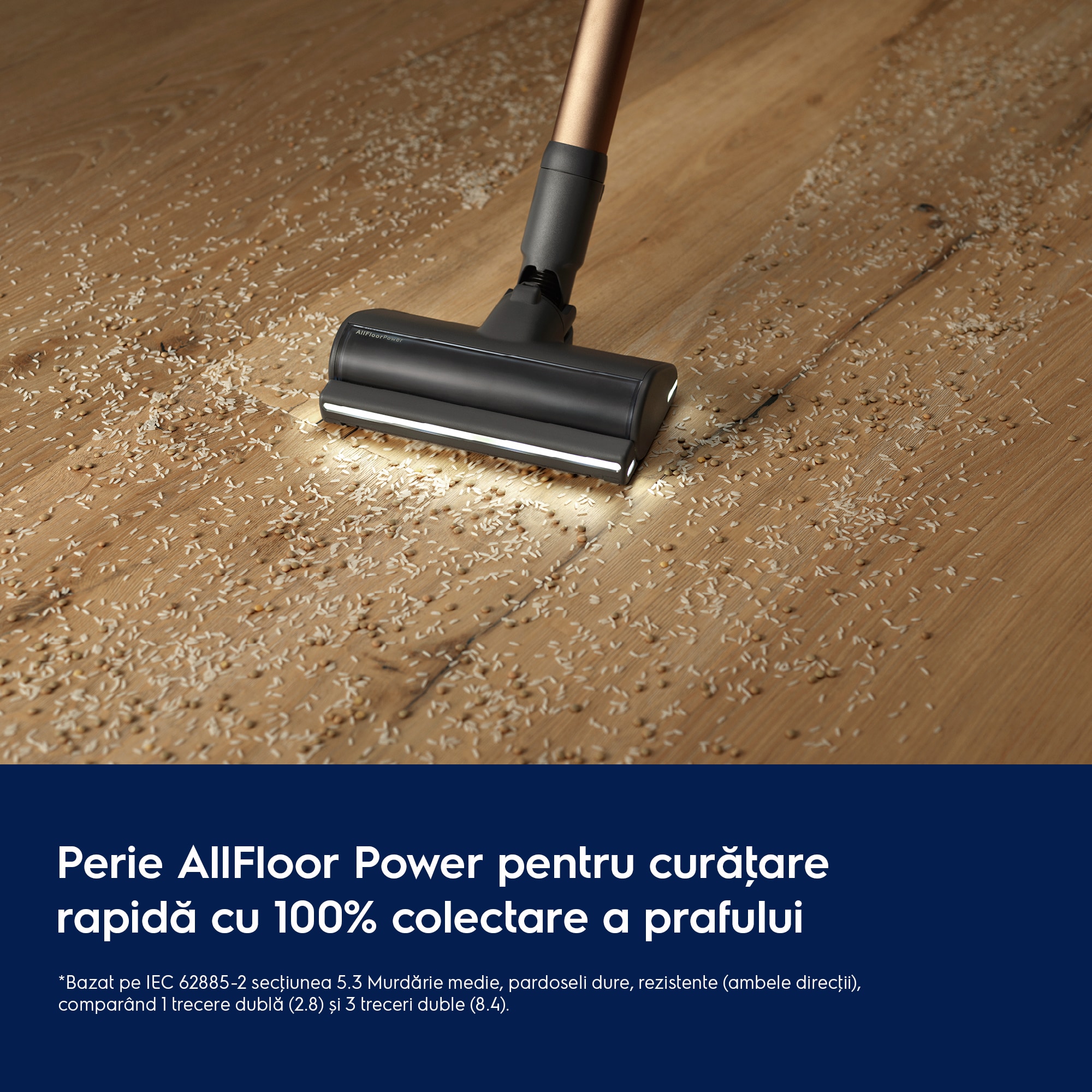 Perie AllFloor Power pentru curăţare rapidă cu 100% colectare a prafului     *Bazat pe IEC 62885-2 secţiunea 5.3 Murdărie medie, pardoseli dure, rezistente (ambele direcţii), comparând 1 trecere dublă (2.8) și 3 treceri duble (8.4).