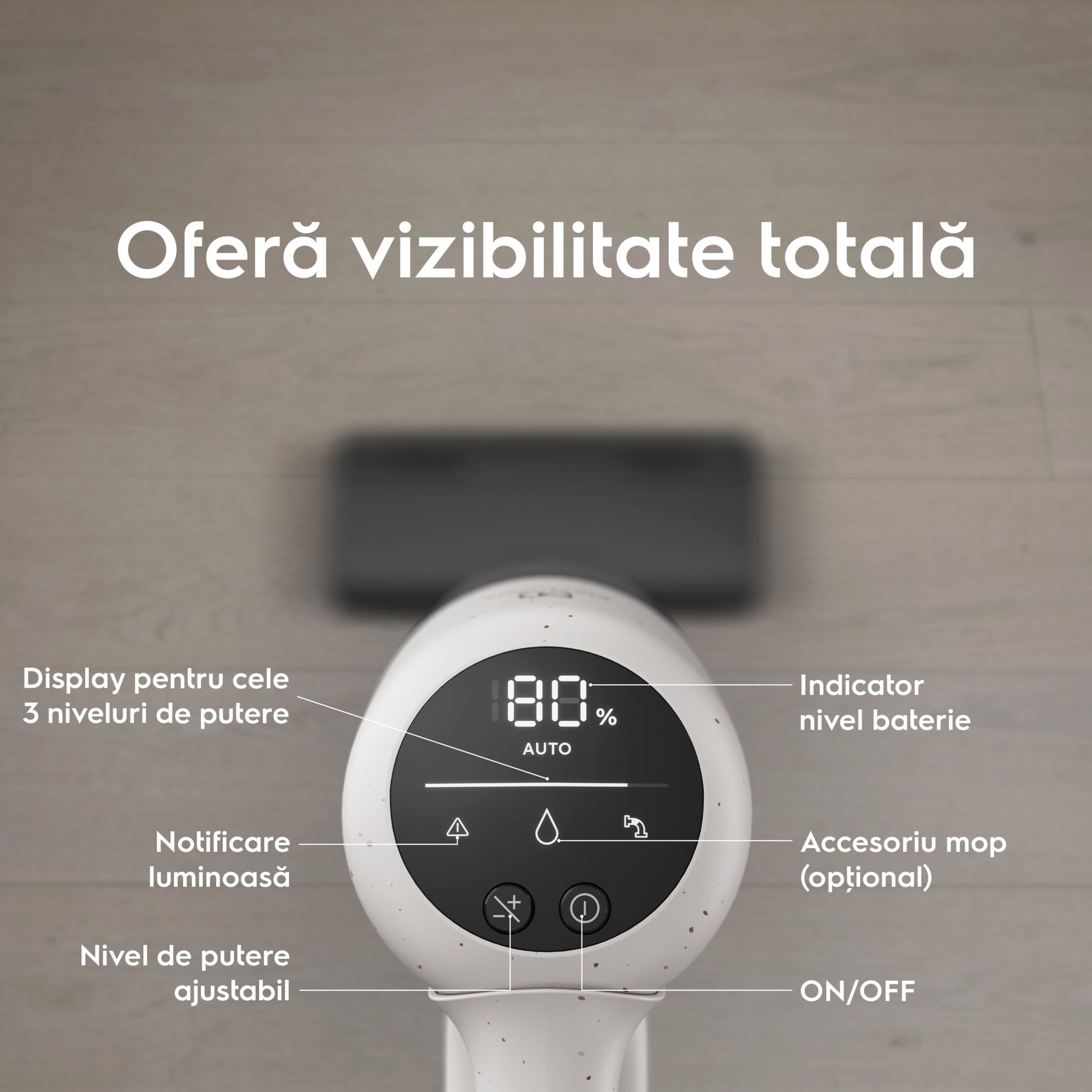 Oferă vizibilitate totală      Display pentru cele 3 niveluri de putere Notificare luminoasă  Nivel de putere ajustabil Indicator nivel baterie Accesoriu mop (opţional) ON/OFF