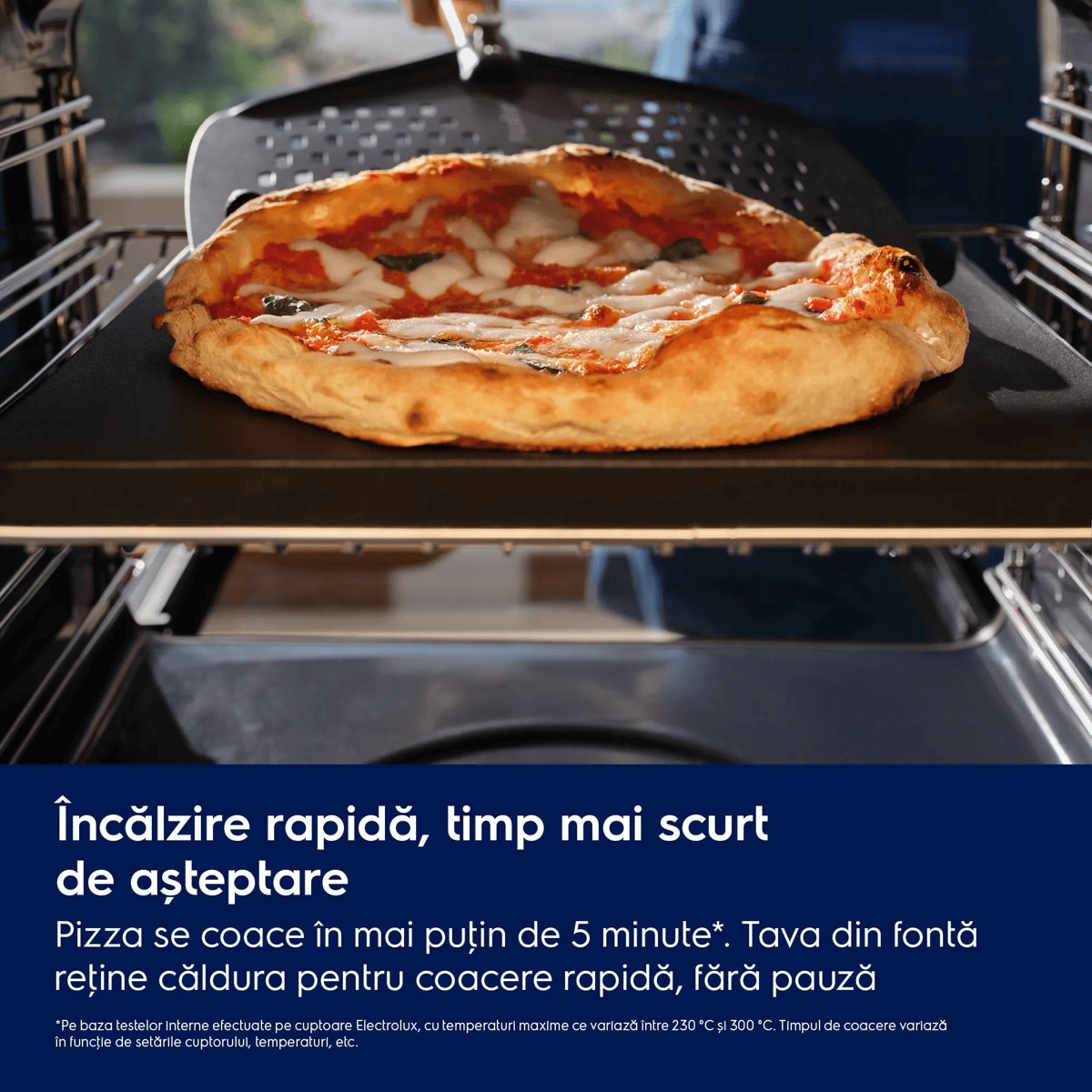 Încălzire rapidă, timp mai scurt de așteptare Pizza se coace în mai puţin de 5 minute*.  Tava din fontă reţine căldura pentru coacere rapidă, fără pauză    *Pe baza testelor interne efectuate pe cuptoare Electrolux, cu temperaturi maxime ce variază între 230 °C și 300 °C.   Timpul de coacere variază în funcţie de setările cuptorului, temperaturi, etc.