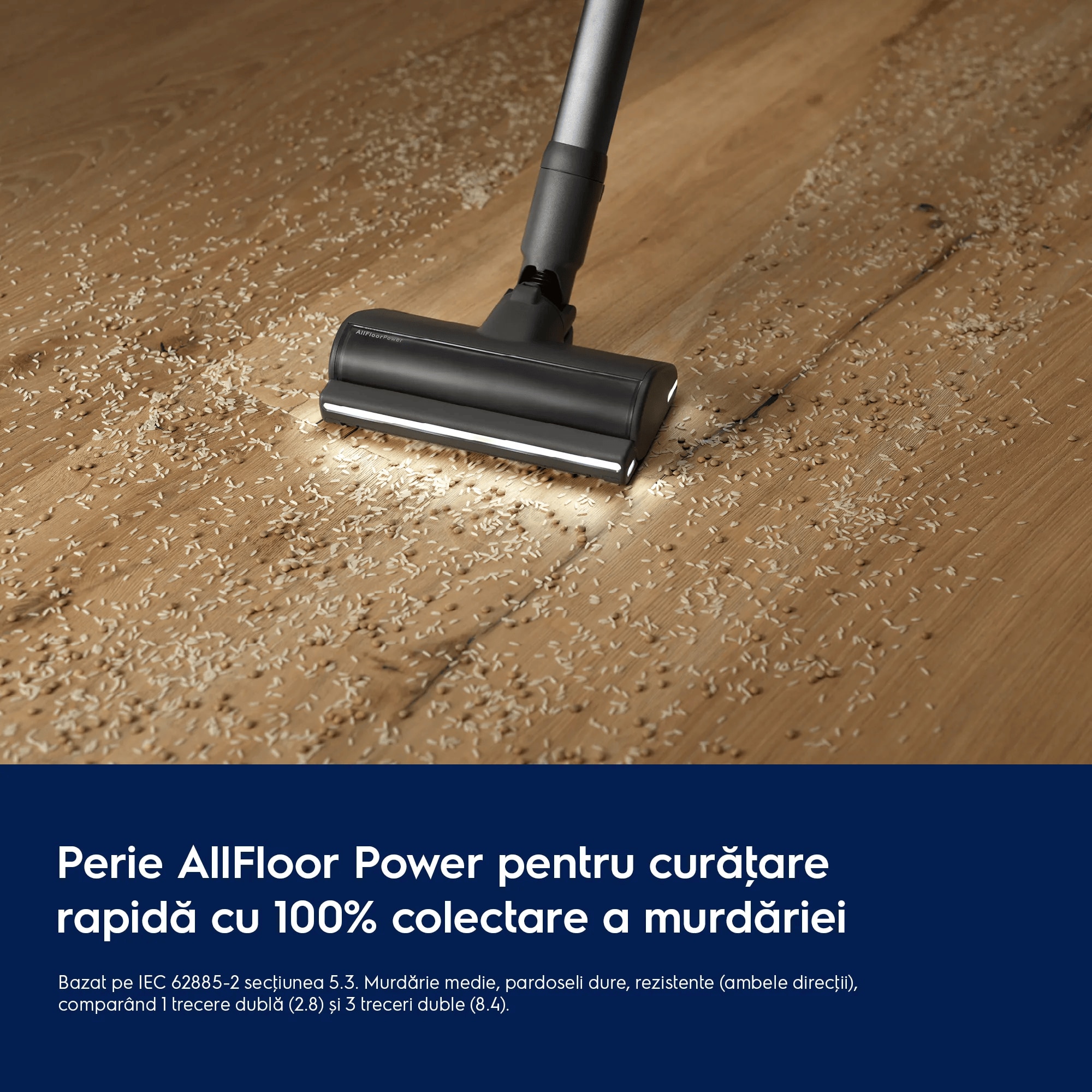 Perie AllFloor Power pentru curăţare rapidă cu 100% colectare a prafului     Bazat pe IEC 62885-2 secţiunea 5.3 Murdărie medie, pardoseli dure, rezistente (ambele direcţii), comparând 1 trecere dublă (2.8) și 3 treceri duble (8.4).