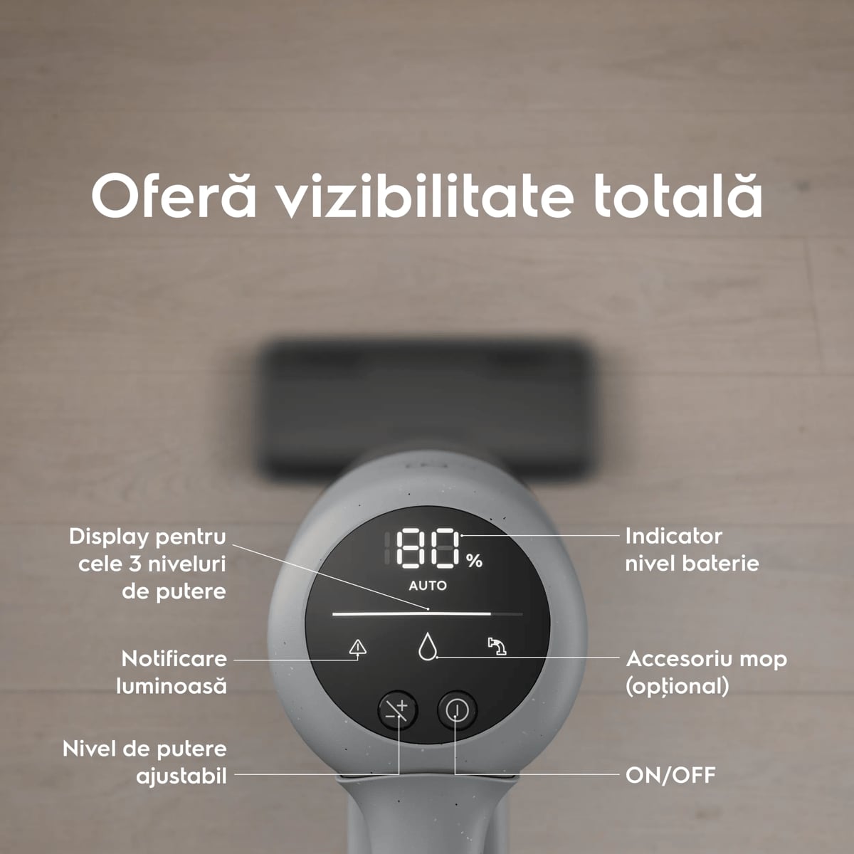 Oferă vizibilitate totală      Display pentru cele 3 niveluri de putere Notificare luminoasă  Nivel de putere ajustabil Indicator nivel baterie Accesoriu mop (opţional) ON/OFF