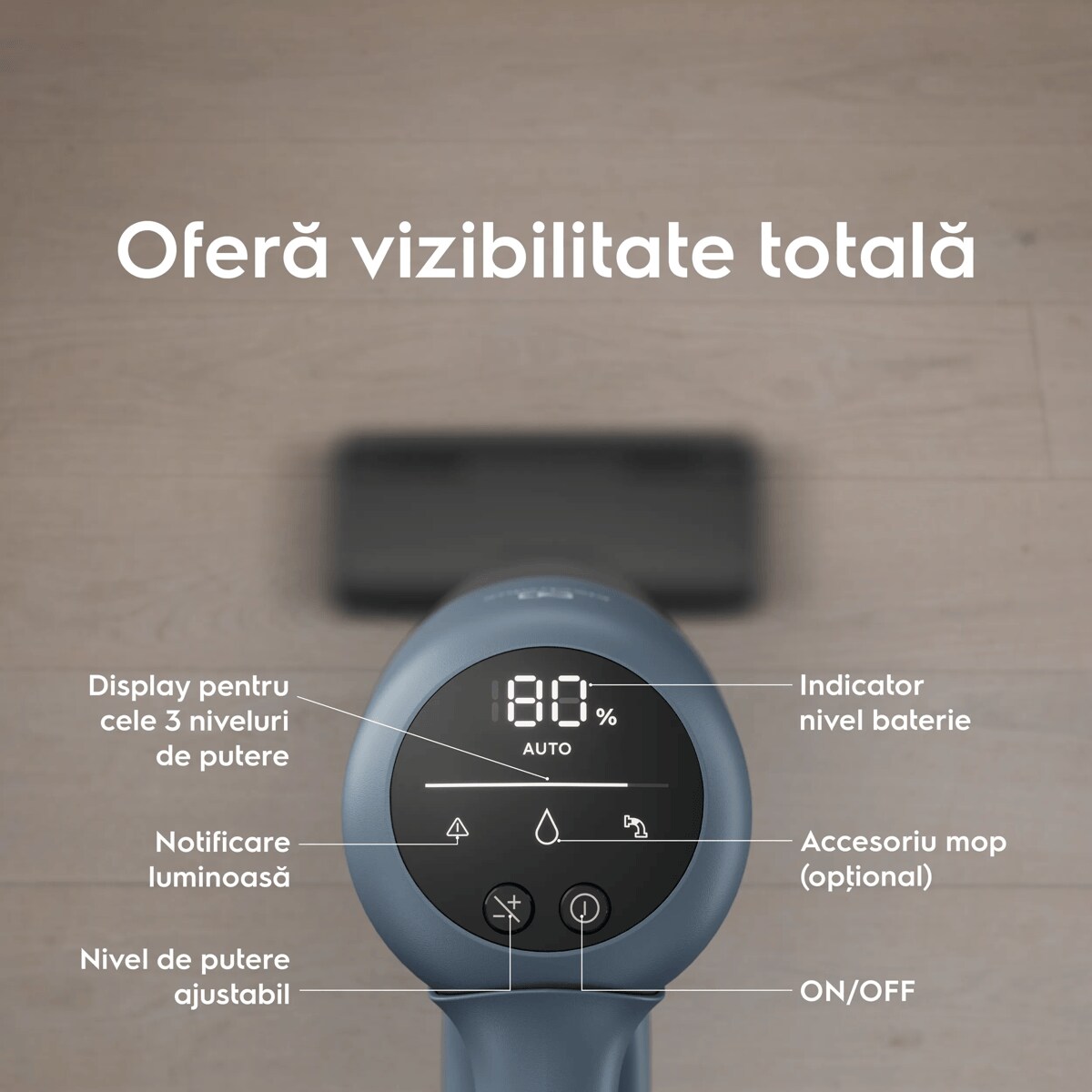 Oferă vizibilitate totală      Display pentru cele 3 niveluri de putere Notificare luminoasă  Nivel de putere ajustabil Indicator nivel baterie Accesoriu mop (opţional) ON/OFF
