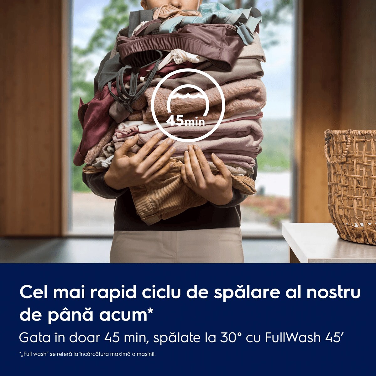 Cel mai rapid ciclu de spălare al nostru de până acum* Gata în doar 45 min, spălate la 30° cu FullWash 45'    *„Full wash” se referă la încărcătura maximă a mașinii.