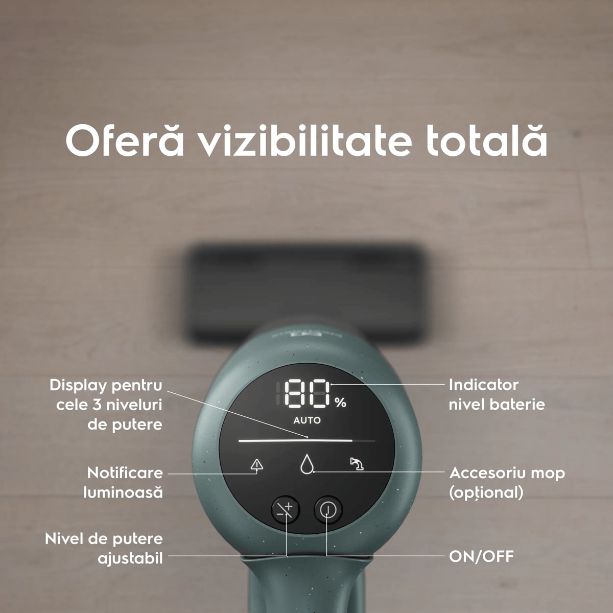 Oferă vizibilitate totală      Display pentru cele 3 niveluri de putere Notificare luminoasă  Nivel de putere ajustabil Indicator nivel baterie Accesoriu mop (opţional) ON/OFF